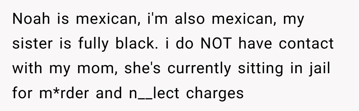 Noah is mexican, i'm also mexican, my sister is fully black. i do NOT have contact with my mom, she's currently sitting in jail for m*rder and n__lect charges