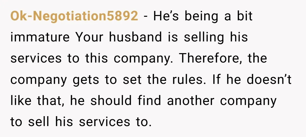 Ok-Negotiation5892 − He’s being a bit immature Your husband is selling his services to this company. Therefore, the company gets to set the rules. If he doesn’t like that, he...