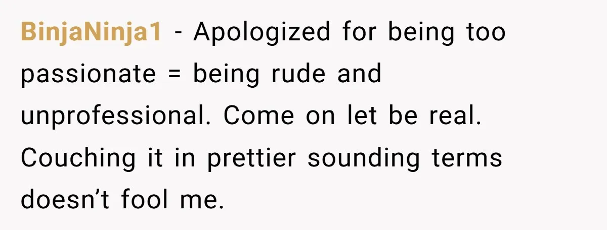 BinjaNinja1 − Apologized for being too passionate = being rude and unprofessional. Come on let be real. Couching it in prettier sounding terms doesn’t fool me.