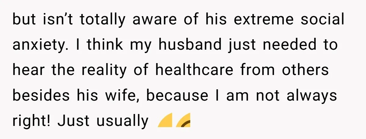 but isn’t totally aware of his extreme social anxiety. I think my husband just needed to hear the reality of healthcare from others besides his wife, because I am not...
