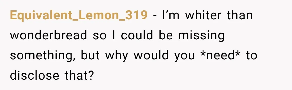 Equivalent_Lemon_319 − I’m whiter than wonderbread so I could be missing something, but why would you *need* to disclose that?