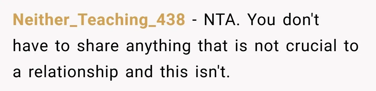 Neither_Teaching_438 − NTA. You don't have to share anything that is not crucial to a relationship and this isn't.