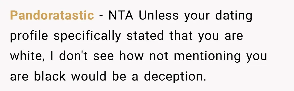 Pandoratastic − NTA Unless your dating profile specifically stated that you are white, I don't see how not mentioning you are black would be a deception.