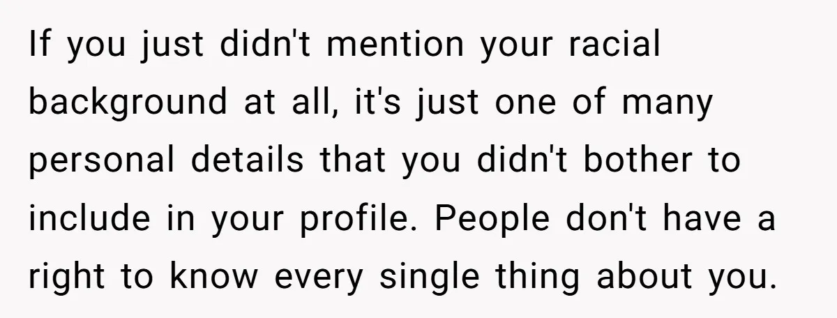 If you just didn't mention your racial background at all, it's just one of many personal details that you didn't bother to include in your profile. People don't have a...