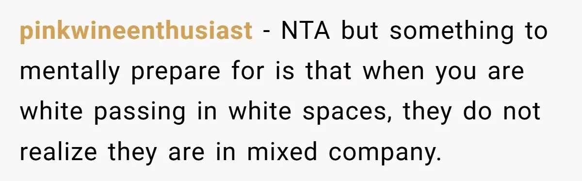 pinkwineenthusiast − NTA but something to mentally prepare for is that when you are white passing in white spaces, they do not realize they are in mixed company.
