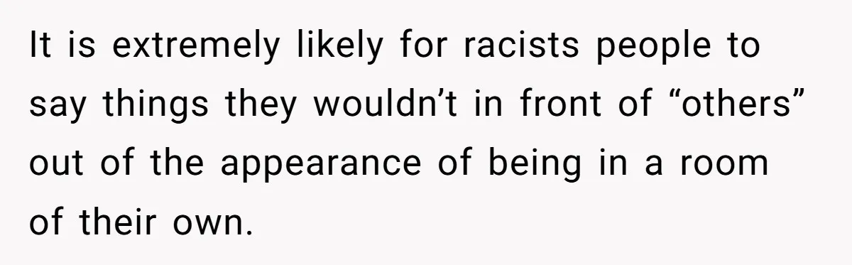 It is extremely likely for racists people to say things they wouldn’t in front of “others” out of the appearance of being in a room of their own.