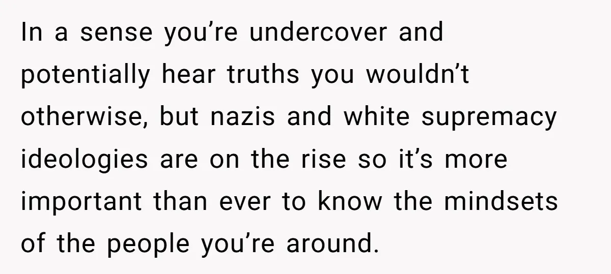 In a sense you’re undercover and potentially hear truths you wouldn’t otherwise, but nazis and white supremacy ideologies are on the rise so it’s more important than ever to know...