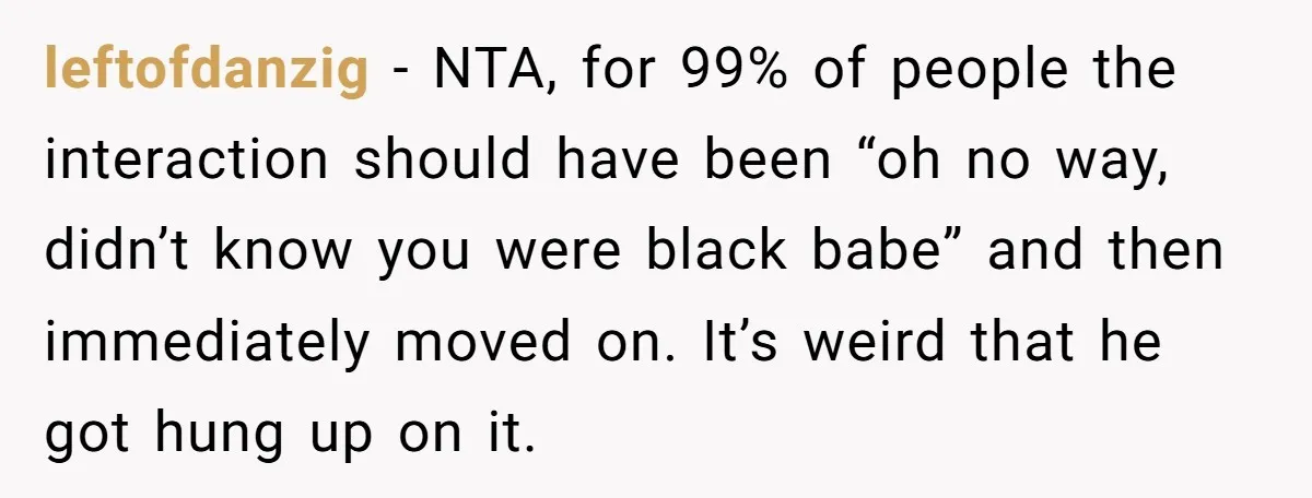 leftofdanzig − NTA, for 99% of people the interaction should have been “oh no way, didn’t know you were black babe” and then immediately moved on. It’s weird that he...