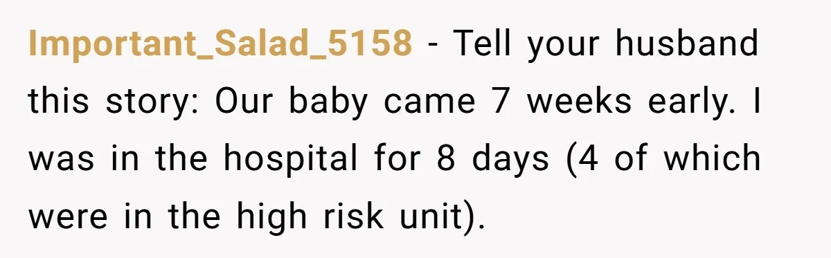 Important_Salad_5158 − Tell your husband this story: Our baby came 7 weeks early. I was in the hospital for 8 days (4 of which were in the high risk unit).