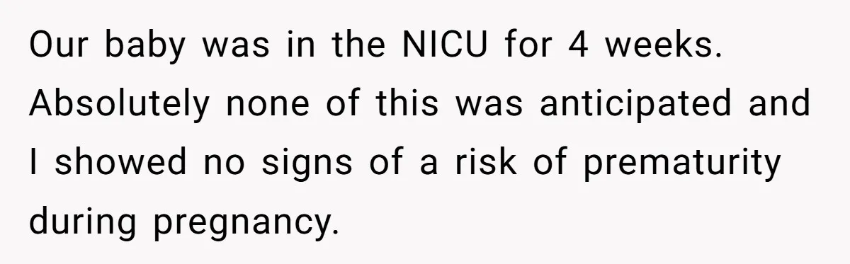 Our baby was in the NICU for 4 weeks. Absolutely none of this was anticipated and I showed no signs of a risk of prematurity during pregnancy.