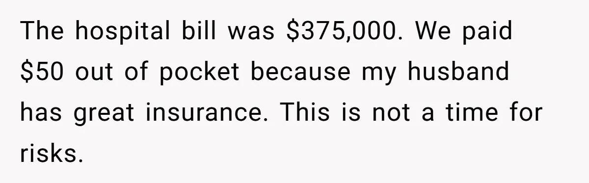 The hospital bill was $375,000. We paid $50 out of pocket because my husband has great insurance. This is not a time for risks.