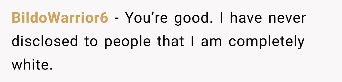 BildoWarrior6 − You’re good. I have never disclosed to people that I am completely white.