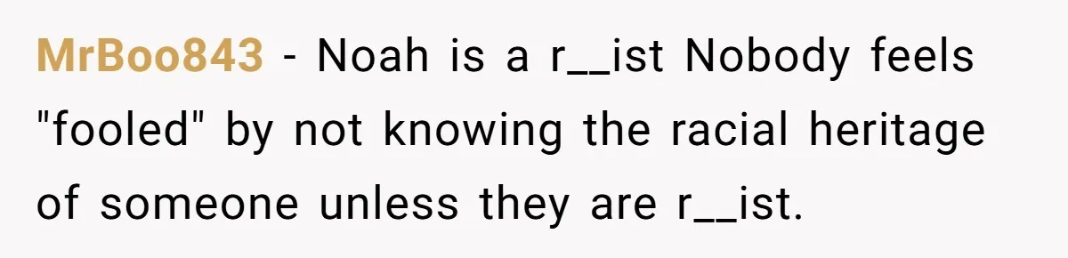 MrBoo843 − Noah is a r__ist Nobody feels "fooled" by not knowing the racial heritage of someone unless they are r__ist.