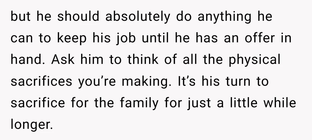 but he should absolutely do anything he can to keep his job until he has an offer in hand. Ask him to think of all the physical sacrifices you’re making....