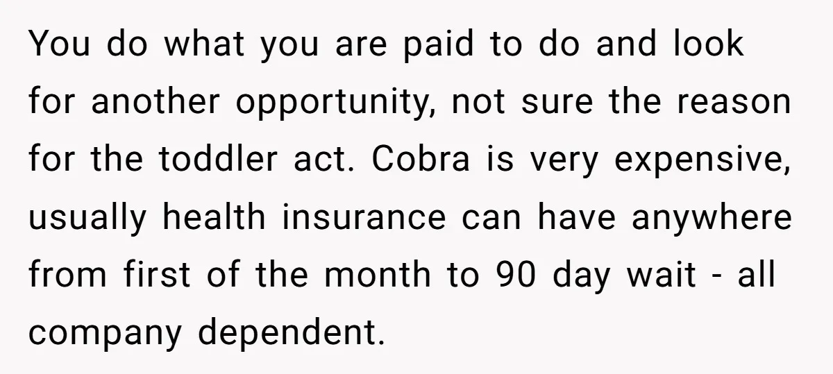 You do what you are paid to do and look for another opportunity, not sure the reason for the toddler act. Cobra is very expensive, usually health insurance can have...