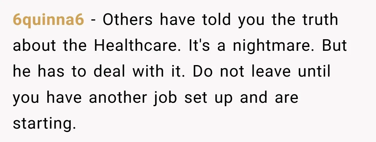 6quinna6 − Others have told you the truth about the Healthcare. It's a nightmare. But he has to deal with it. Do not leave until you have another job set...