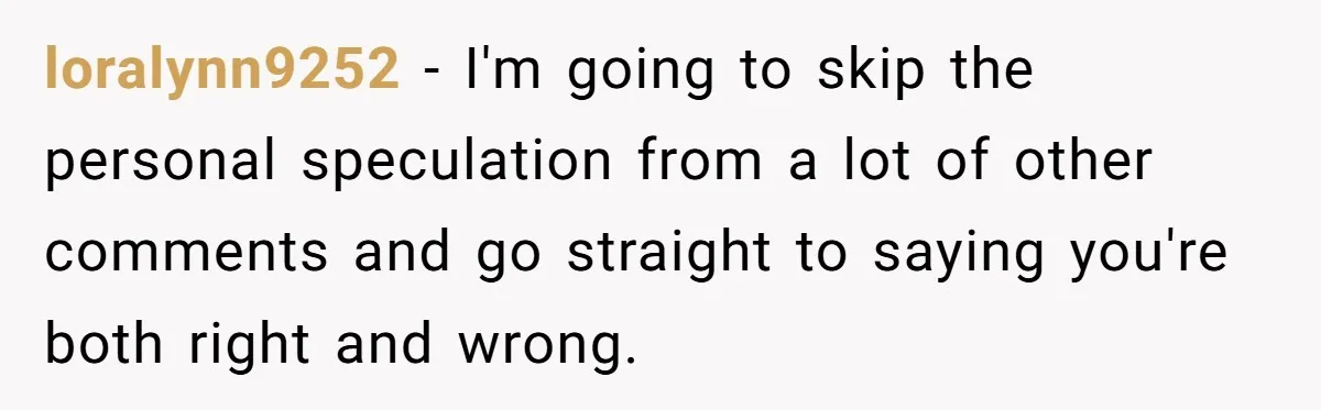 loralynn9252 − I'm going to skip the personal speculation from a lot of other comments and go straight to saying you're both right and wrong.