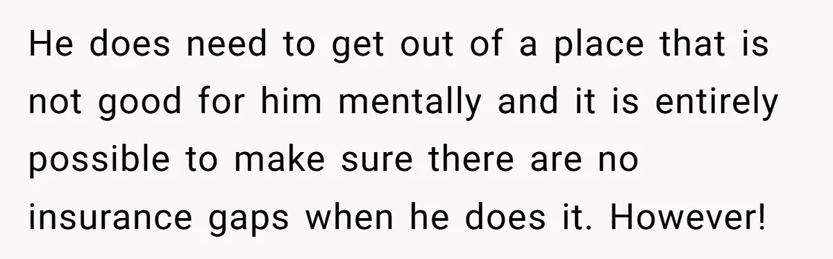 He does need to get out of a place that is not good for him mentally and it is entirely possible to make sure there are no insurance gaps when...