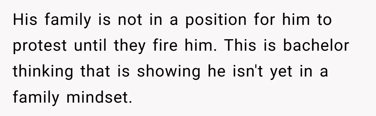 His family is not in a position for him to protest until they fire him. This is bachelor thinking that is showing he isn't yet in a family mindset.