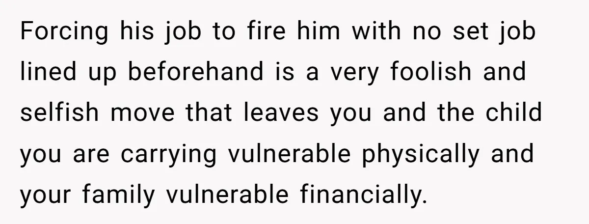 Forcing his job to fire him with no set job lined up beforehand is a very foolish and selfish move that leaves you and the child you are carrying vulnerable...