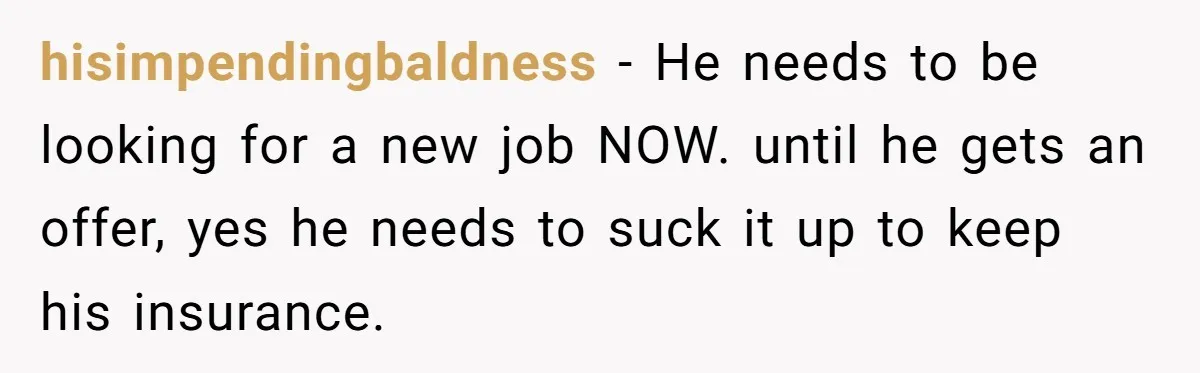 hisimpendingbaldness − He needs to be looking for a new job NOW. until he gets an offer, yes he needs to suck it up to keep his insurance.