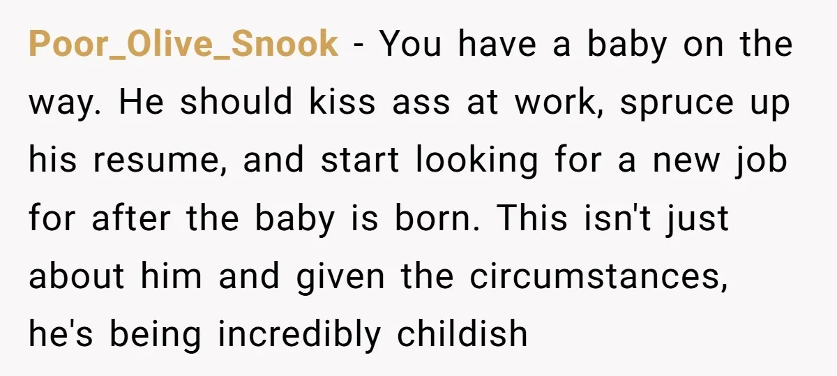 Poor_Olive_Snook − You have a baby on the way. He should kiss ass at work, spruce up his resume, and start looking for a new job for after the baby...