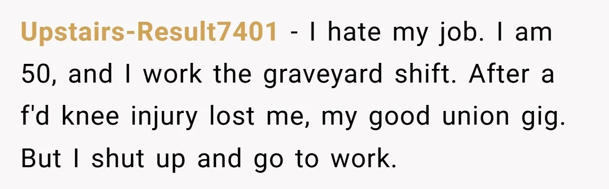 Upstairs-Result7401 − I hate my job. I am 50, and I work the graveyard shift. After a f'd knee injury lost me, my good union gig. But I shut up...