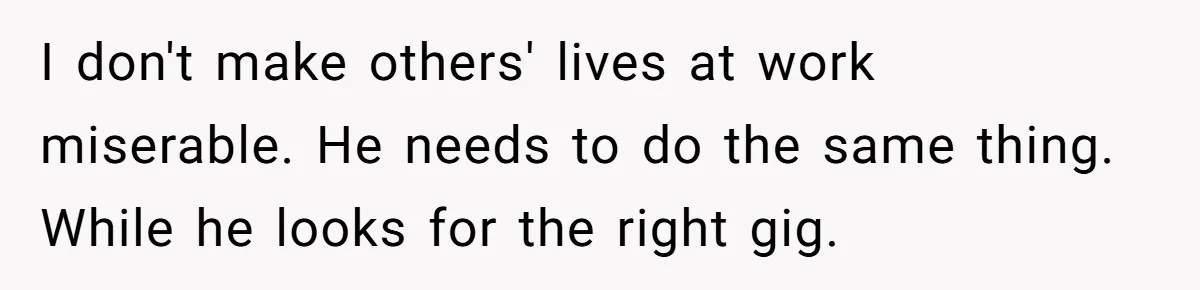 I don't make others' lives at work miserable. He needs to do the same thing. While he looks for the right gig.