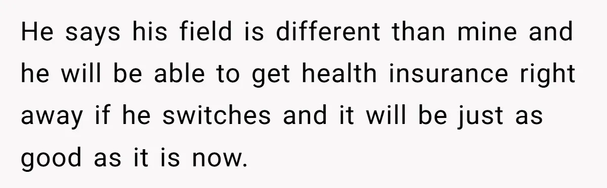 He says his field is different than mine and he will be able to get health insurance right away if he switches and it will be just as good as...