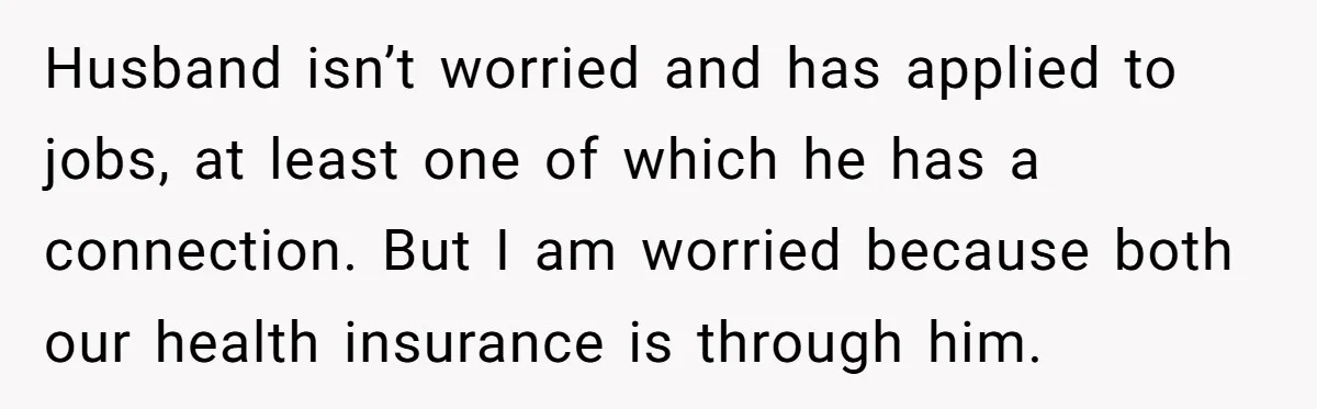 Husband isn’t worried and has applied to jobs, at least one of which he has a connection. But I am worried because both our health insurance is through him.