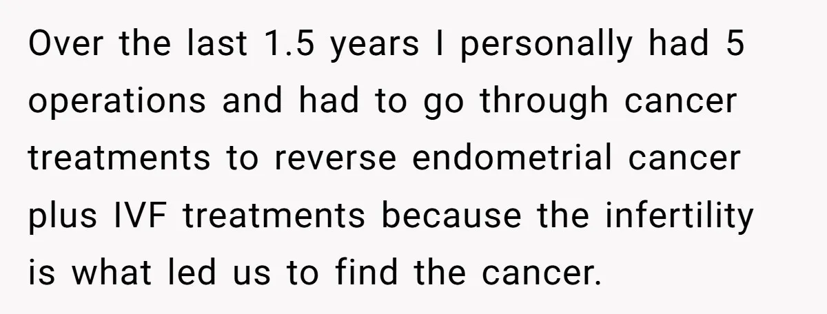 Over the last 1.5 years I personally had 5 operations and had to go through cancer treatments to reverse endometrial cancer plus IVF treatments because the infertility is what led...