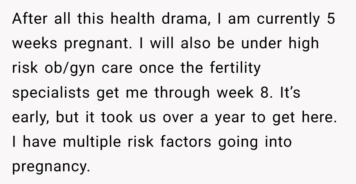 After all this health drama, I am currently 5 weeks pregnant. I will also be under high risk ob/gyn care once the fertility specialists get me through week 8. It’s...