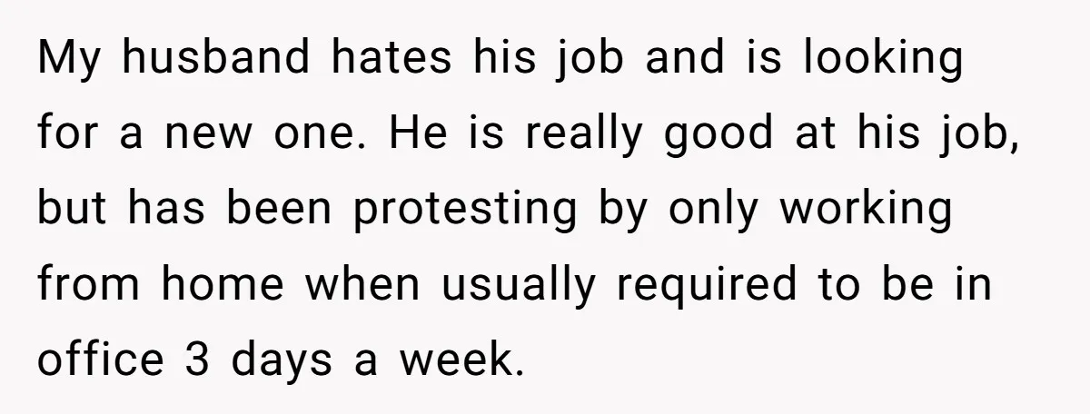 My husband hates his job and is looking for a new one. He is really good at his job, but has been protesting by only working from home when usually...
