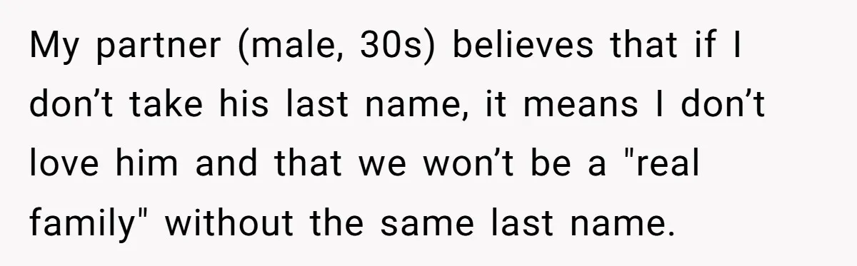 My partner (male, 30s) believes that if I don’t take his last name, it means I don’t love him and that we won’t be a "real family" without the same...