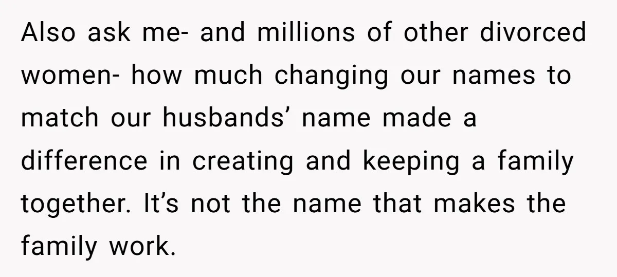 Also ask me- and millions of other divorced women- how much changing our names to match our husbands’ name made a difference in creating and keeping a family together. It’s...