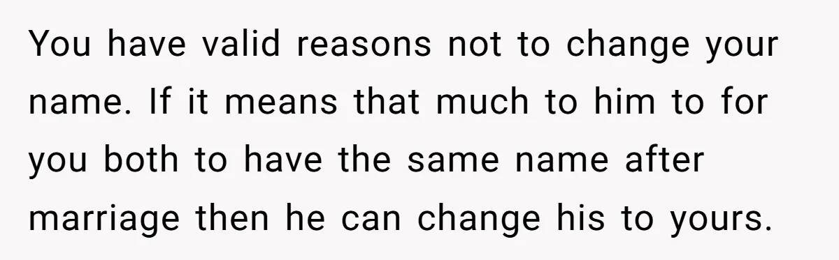 You have valid reasons not to change your name. If it means that much to him to for you both to have the same name after marriage then he can...