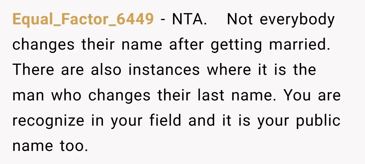 Equal_Factor_6449 − NTA. Not everybody changes their name after getting married. There are also instances where it is the man who changes their last name. You are recognize in your...