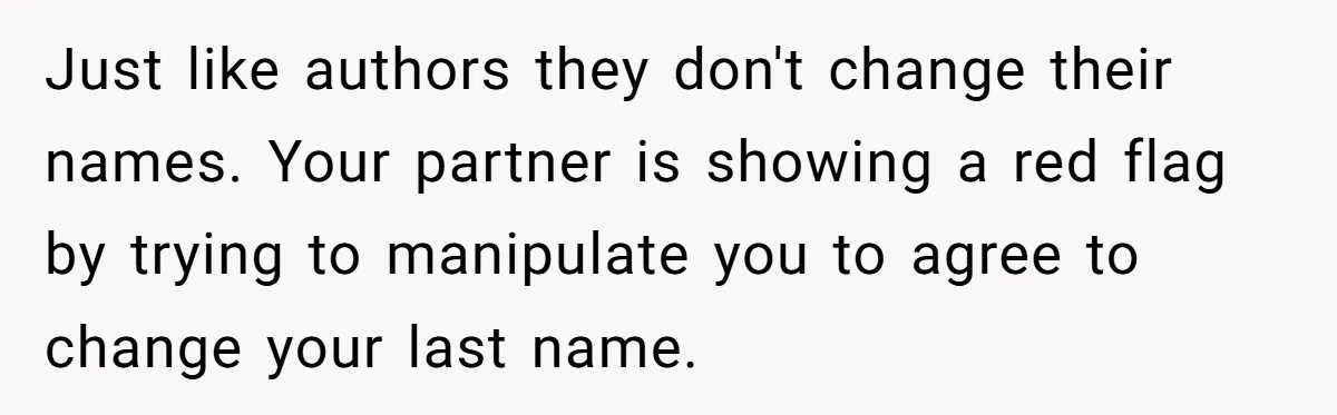 Just like authors they don't change their names. Your partner is showing a red flag by trying to manipulate you to agree to change your last name.