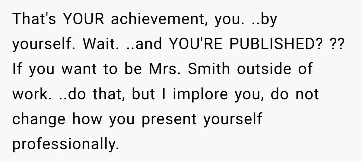 That's YOUR achievement, you. ..by yourself. Wait. ..and YOU'RE PUBLISHED? ?? If you want to be Mrs. Smith outside of work. ..do that, but I implore you, do not change...