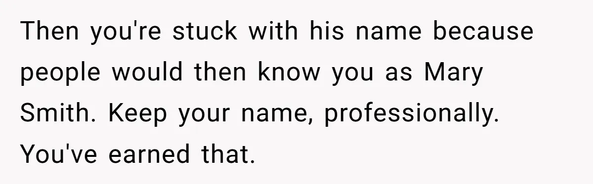 Then you're stuck with his name because people would then know you as Mary Smith. Keep your name, professionally. You've earned that.