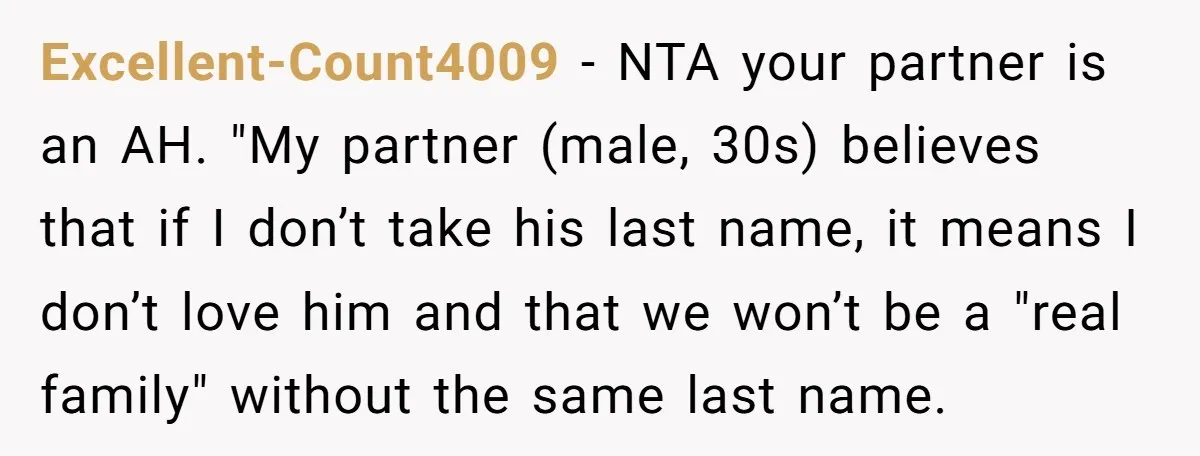 Excellent-Count4009 − NTA your partner is an AH. "My partner (male, 30s) believes that if I don’t take his last name, it means I don’t love him and that we...
