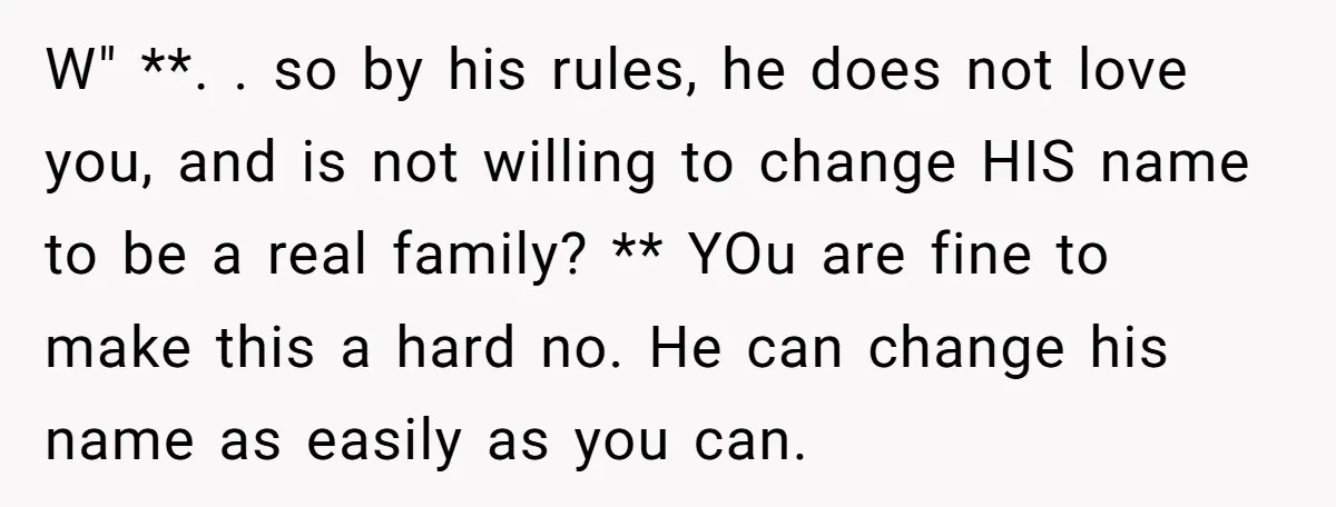 W" **. . so by his rules, he does not love you, and is not willing to change HIS name to be a real family? ** YOu are fine to...