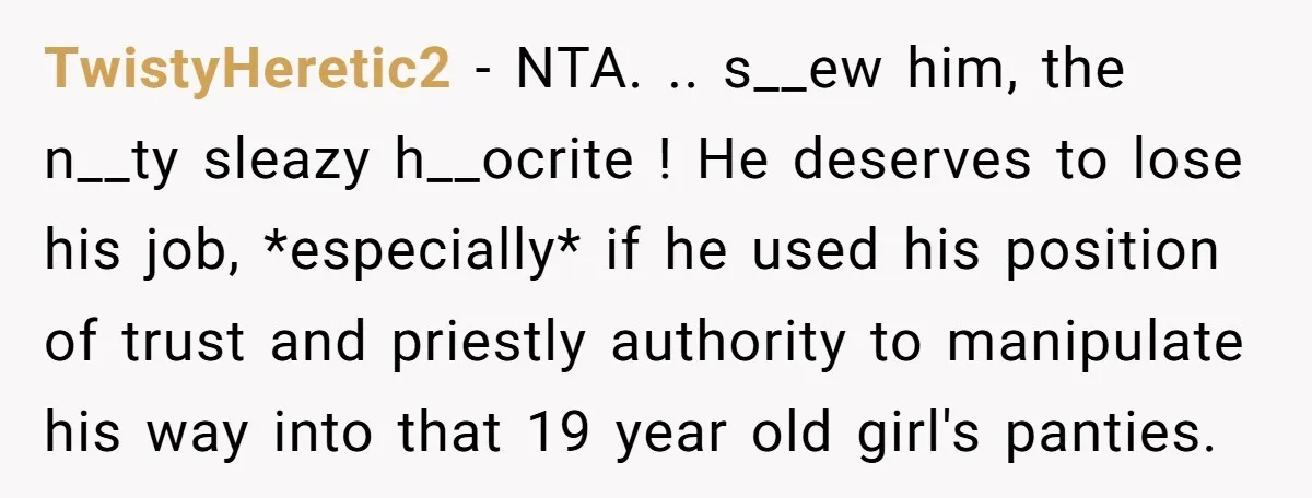 TwistyHeretic2 − NTA. .. s__ew him, the n__ty sleazy h__ocrite ! He deserves to lose his job, *especially* if he used his position of trust and priestly authority to manipulate...
