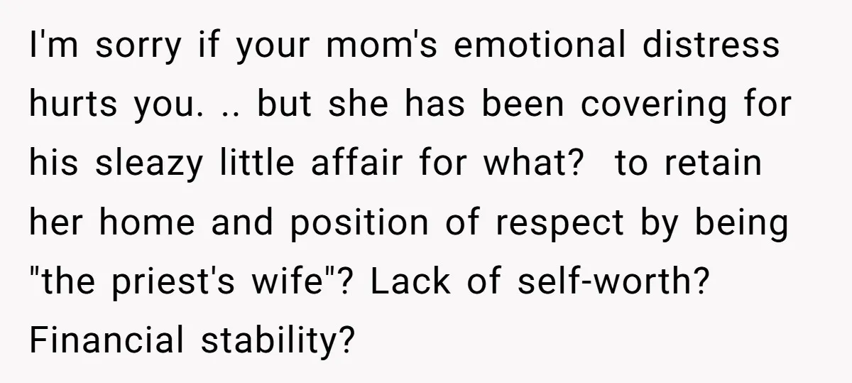 I'm sorry if your mom's emotional distress hurts you. .. but she has been covering for his sleazy little affair for what? to retain her home and position of respect...