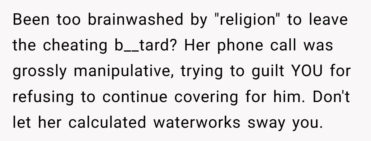 Been too brainwashed by "religion" to leave the cheating b__tard? Her phone call was grossly manipulative, trying to guilt YOU for refusing to continue covering for him. Don't let her...