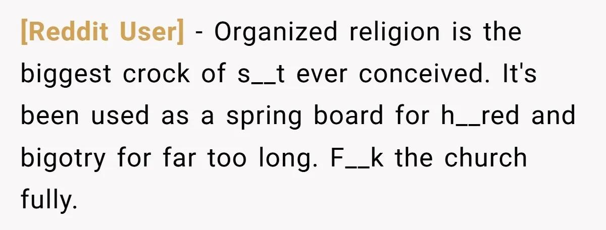 [Reddit User] − Organized religion is the biggest crock of s__t ever conceived. It's been used as a spring board for h__red and bigotry for far too long. F__k the...