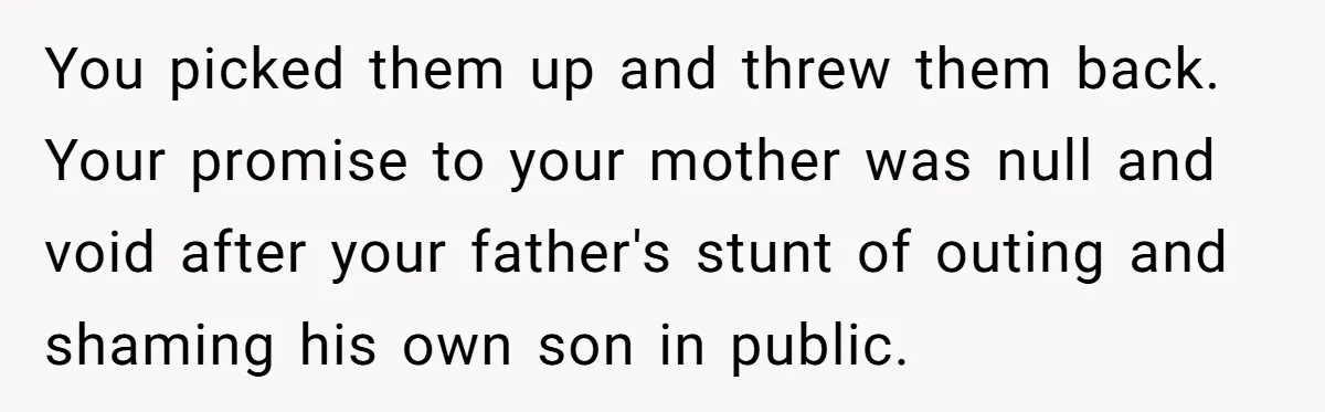 You picked them up and threw them back. Your promise to your mother was null and void after your father's stunt of outing and shaming his own son in public.