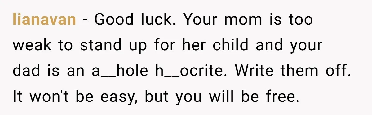 lianavan − Good luck. Your mom is too weak to stand up for her child and your dad is an a__hole h__ocrite. Write them off. It won't be easy, but...