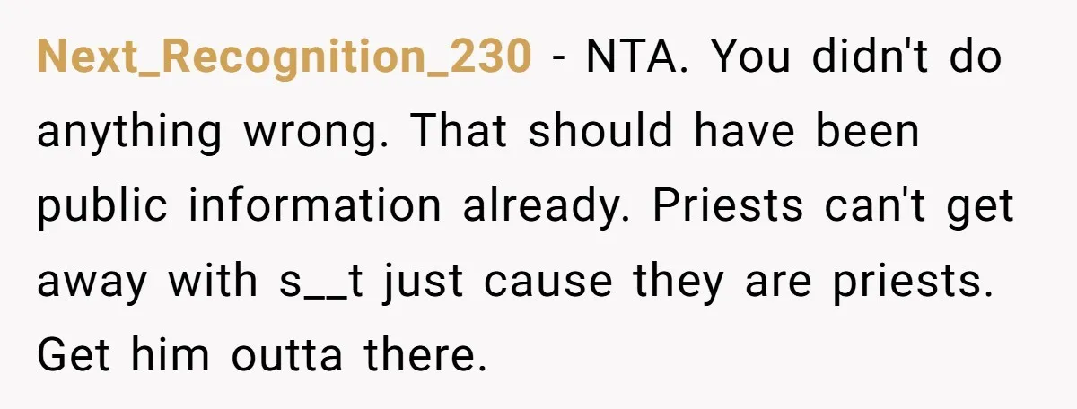 Next_Recognition_230 − NTA. You didn't do anything wrong. That should have been public information already. Priests can't get away with s__t just cause they are priests. Get him outta there.