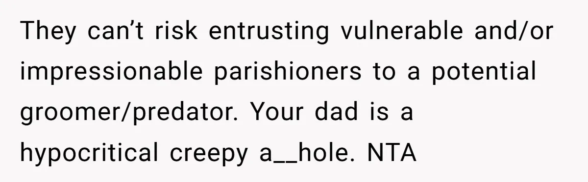 They can’t risk entrusting vulnerable and/or impressionable parishioners to a potential groomer/predator. Your dad is a hypocritical creepy a__hole. NTA